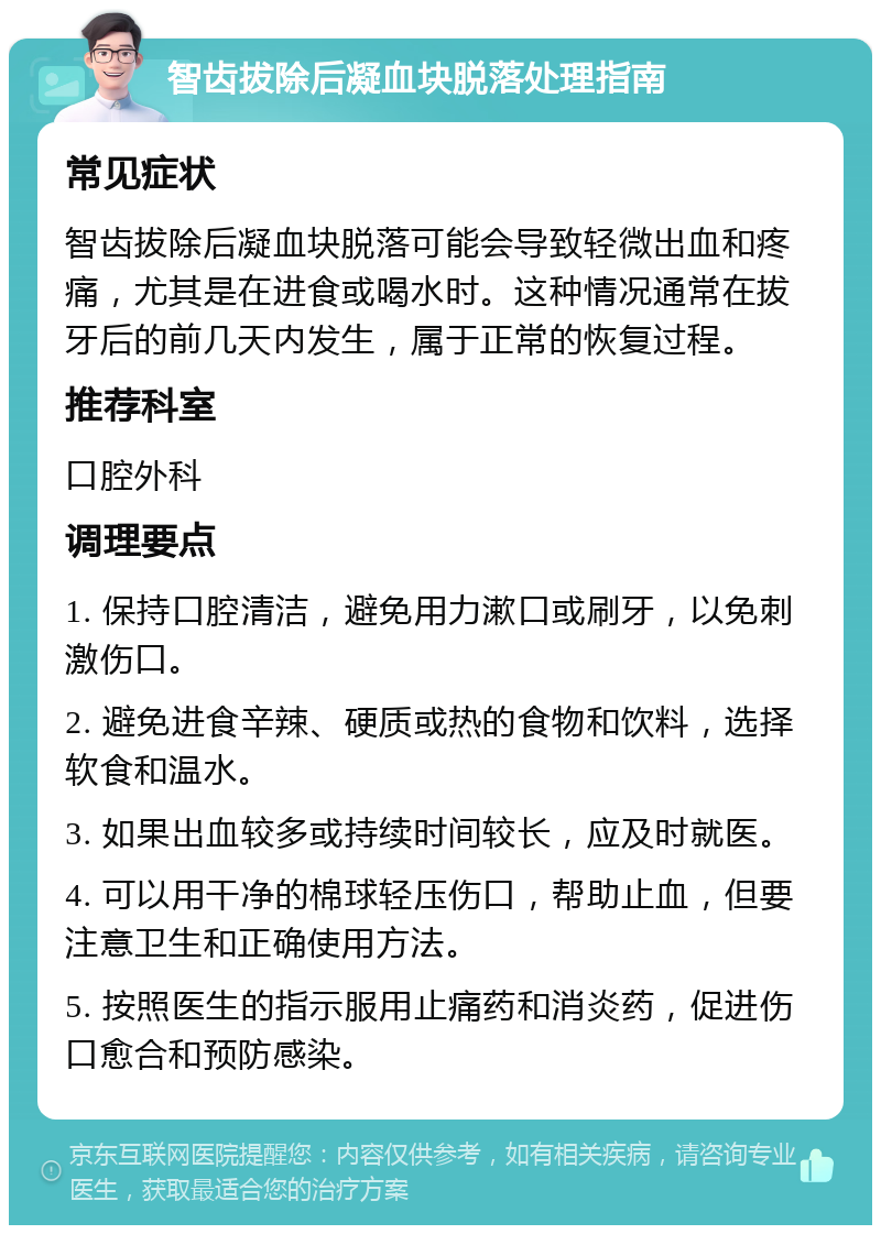 智齿拔除后凝血块脱落处理指南 常见症状 智齿拔除后凝血块脱落可能会导致轻微出血和疼痛，尤其是在进食或喝水时。这种情况通常在拔牙后的前几天内发生，属于正常的恢复过程。 推荐科室 口腔外科 调理要点 1. 保持口腔清洁，避免用力漱口或刷牙，以免刺激伤口。 2. 避免进食辛辣、硬质或热的食物和饮料，选择软食和温水。 3. 如果出血较多或持续时间较长，应及时就医。 4. 可以用干净的棉球轻压伤口，帮助止血，但要注意卫生和正确使用方法。 5. 按照医生的指示服用止痛药和消炎药，促进伤口愈合和预防感染。