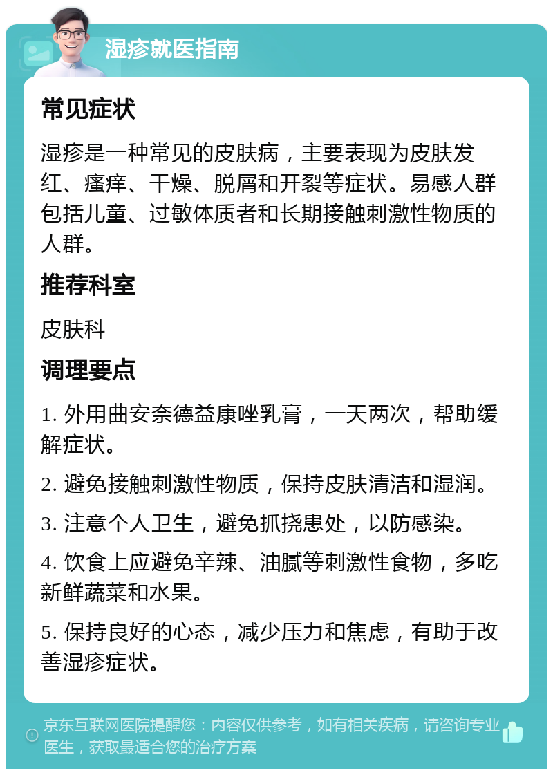 湿疹就医指南 常见症状 湿疹是一种常见的皮肤病，主要表现为皮肤发红、瘙痒、干燥、脱屑和开裂等症状。易感人群包括儿童、过敏体质者和长期接触刺激性物质的人群。 推荐科室 皮肤科 调理要点 1. 外用曲安奈德益康唑乳膏，一天两次，帮助缓解症状。 2. 避免接触刺激性物质，保持皮肤清洁和湿润。 3. 注意个人卫生，避免抓挠患处，以防感染。 4. 饮食上应避免辛辣、油腻等刺激性食物，多吃新鲜蔬菜和水果。 5. 保持良好的心态，减少压力和焦虑，有助于改善湿疹症状。