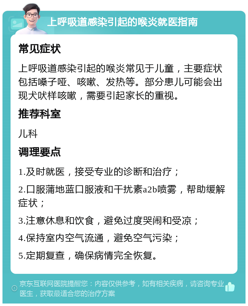 上呼吸道感染引起的喉炎就医指南 常见症状 上呼吸道感染引起的喉炎常见于儿童，主要症状包括嗓子哑、咳嗽、发热等。部分患儿可能会出现犬吠样咳嗽，需要引起家长的重视。 推荐科室 儿科 调理要点 1.及时就医，接受专业的诊断和治疗； 2.口服蒲地蓝口服液和干扰素a2b喷雾，帮助缓解症状； 3.注意休息和饮食，避免过度哭闹和受凉； 4.保持室内空气流通，避免空气污染； 5.定期复查，确保病情完全恢复。