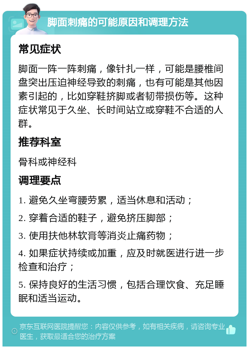 脚面刺痛的可能原因和调理方法 常见症状 脚面一阵一阵刺痛，像针扎一样，可能是腰椎间盘突出压迫神经导致的刺痛，也有可能是其他因素引起的，比如穿鞋挤脚或者韧带损伤等。这种症状常见于久坐、长时间站立或穿鞋不合适的人群。 推荐科室 骨科或神经科 调理要点 1. 避免久坐弯腰劳累，适当休息和活动； 2. 穿着合适的鞋子，避免挤压脚部； 3. 使用扶他林软膏等消炎止痛药物； 4. 如果症状持续或加重，应及时就医进行进一步检查和治疗； 5. 保持良好的生活习惯，包括合理饮食、充足睡眠和适当运动。