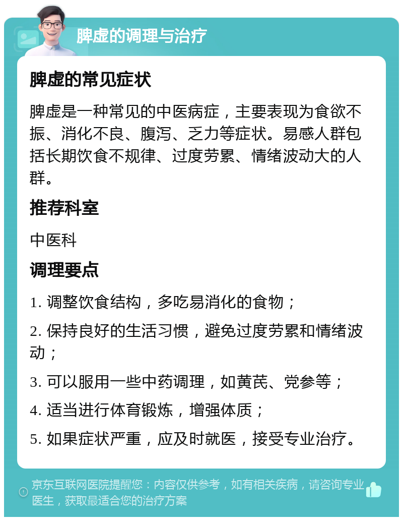 脾虚的调理与治疗 脾虚的常见症状 脾虚是一种常见的中医病症，主要表现为食欲不振、消化不良、腹泻、乏力等症状。易感人群包括长期饮食不规律、过度劳累、情绪波动大的人群。 推荐科室 中医科 调理要点 1. 调整饮食结构，多吃易消化的食物； 2. 保持良好的生活习惯，避免过度劳累和情绪波动； 3. 可以服用一些中药调理，如黄芪、党参等； 4. 适当进行体育锻炼，增强体质； 5. 如果症状严重，应及时就医，接受专业治疗。