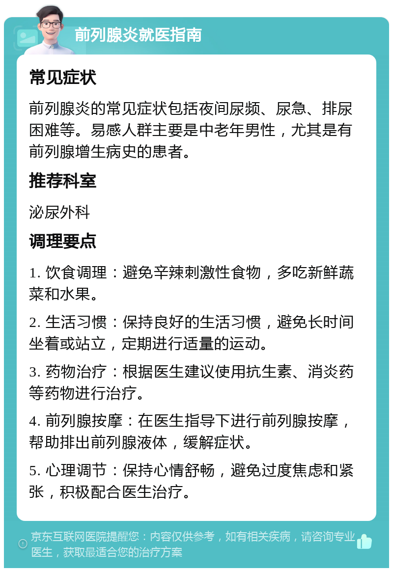 前列腺炎就医指南 常见症状 前列腺炎的常见症状包括夜间尿频、尿急、排尿困难等。易感人群主要是中老年男性，尤其是有前列腺增生病史的患者。 推荐科室 泌尿外科 调理要点 1. 饮食调理：避免辛辣刺激性食物，多吃新鲜蔬菜和水果。 2. 生活习惯：保持良好的生活习惯，避免长时间坐着或站立，定期进行适量的运动。 3. 药物治疗：根据医生建议使用抗生素、消炎药等药物进行治疗。 4. 前列腺按摩：在医生指导下进行前列腺按摩，帮助排出前列腺液体，缓解症状。 5. 心理调节：保持心情舒畅，避免过度焦虑和紧张，积极配合医生治疗。