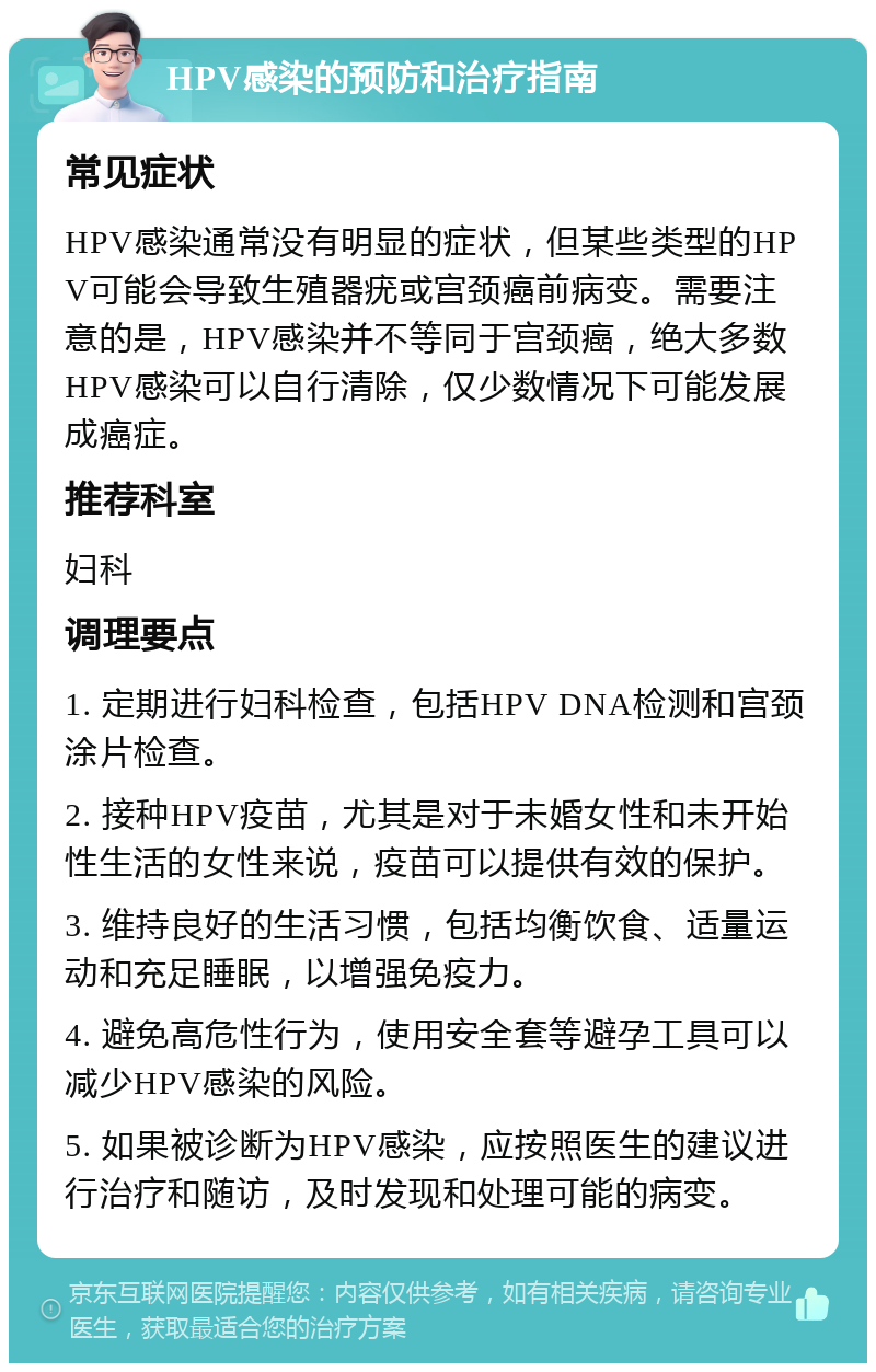 HPV感染的预防和治疗指南 常见症状 HPV感染通常没有明显的症状，但某些类型的HPV可能会导致生殖器疣或宫颈癌前病变。需要注意的是，HPV感染并不等同于宫颈癌，绝大多数HPV感染可以自行清除，仅少数情况下可能发展成癌症。 推荐科室 妇科 调理要点 1. 定期进行妇科检查，包括HPV DNA检测和宫颈涂片检查。 2. 接种HPV疫苗，尤其是对于未婚女性和未开始性生活的女性来说，疫苗可以提供有效的保护。 3. 维持良好的生活习惯，包括均衡饮食、适量运动和充足睡眠，以增强免疫力。 4. 避免高危性行为，使用安全套等避孕工具可以减少HPV感染的风险。 5. 如果被诊断为HPV感染，应按照医生的建议进行治疗和随访，及时发现和处理可能的病变。