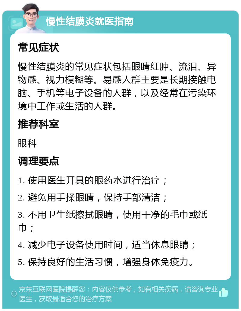 慢性结膜炎就医指南 常见症状 慢性结膜炎的常见症状包括眼睛红肿、流泪、异物感、视力模糊等。易感人群主要是长期接触电脑、手机等电子设备的人群，以及经常在污染环境中工作或生活的人群。 推荐科室 眼科 调理要点 1. 使用医生开具的眼药水进行治疗； 2. 避免用手揉眼睛，保持手部清洁； 3. 不用卫生纸擦拭眼睛，使用干净的毛巾或纸巾； 4. 减少电子设备使用时间，适当休息眼睛； 5. 保持良好的生活习惯，增强身体免疫力。