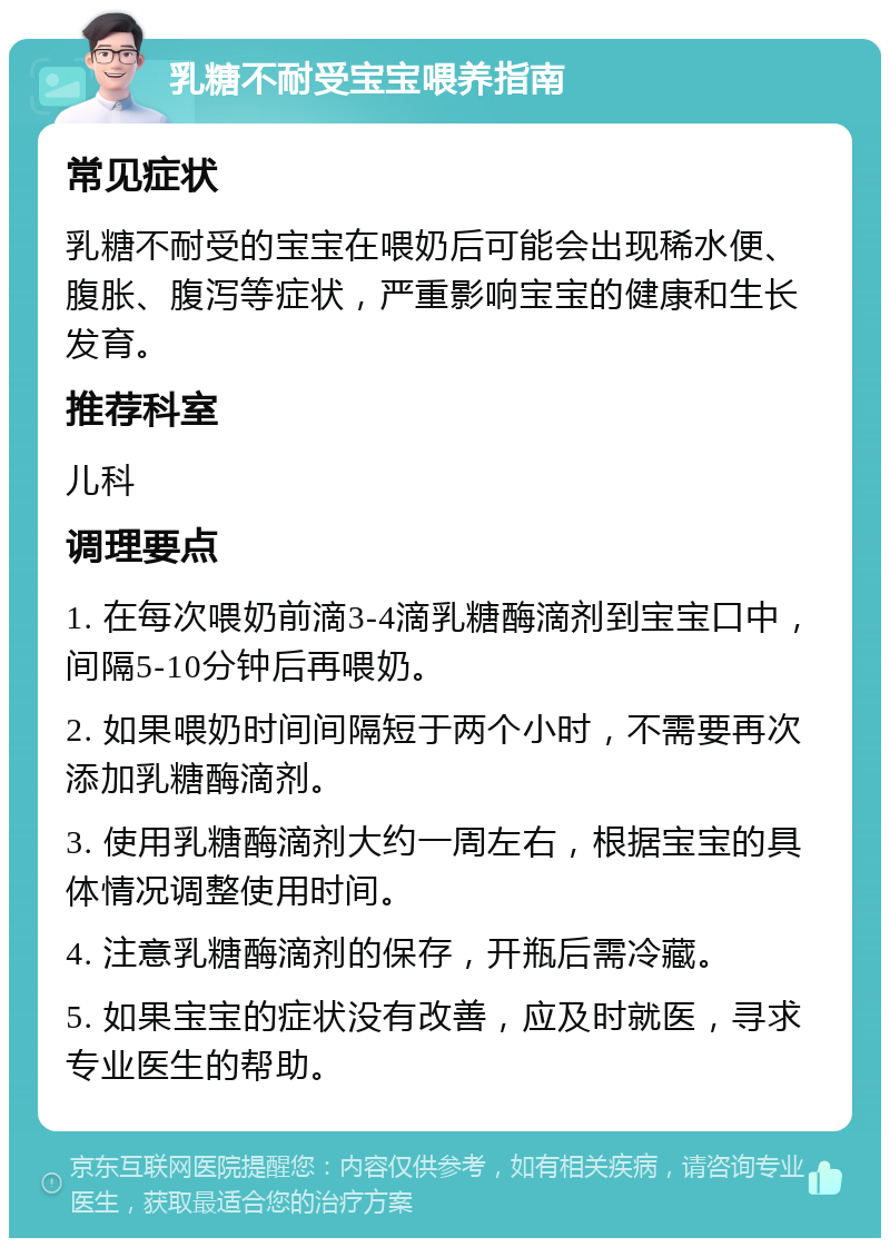 乳糖不耐受宝宝喂养指南 常见症状 乳糖不耐受的宝宝在喂奶后可能会出现稀水便、腹胀、腹泻等症状，严重影响宝宝的健康和生长发育。 推荐科室 儿科 调理要点 1. 在每次喂奶前滴3-4滴乳糖酶滴剂到宝宝口中，间隔5-10分钟后再喂奶。 2. 如果喂奶时间间隔短于两个小时，不需要再次添加乳糖酶滴剂。 3. 使用乳糖酶滴剂大约一周左右，根据宝宝的具体情况调整使用时间。 4. 注意乳糖酶滴剂的保存，开瓶后需冷藏。 5. 如果宝宝的症状没有改善，应及时就医，寻求专业医生的帮助。