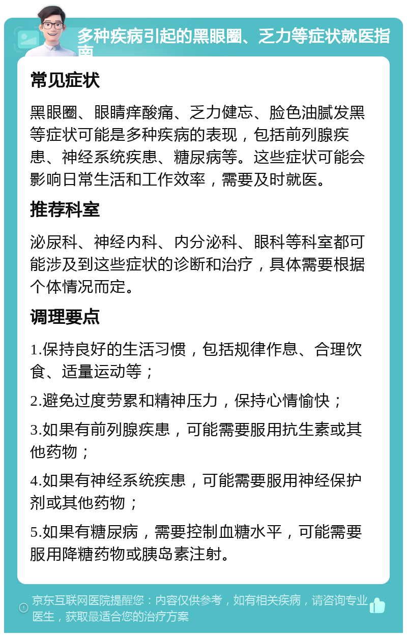 多种疾病引起的黑眼圈、乏力等症状就医指南 常见症状 黑眼圈、眼睛痒酸痛、乏力健忘、脸色油腻发黑等症状可能是多种疾病的表现，包括前列腺疾患、神经系统疾患、糖尿病等。这些症状可能会影响日常生活和工作效率，需要及时就医。 推荐科室 泌尿科、神经内科、内分泌科、眼科等科室都可能涉及到这些症状的诊断和治疗，具体需要根据个体情况而定。 调理要点 1.保持良好的生活习惯，包括规律作息、合理饮食、适量运动等； 2.避免过度劳累和精神压力，保持心情愉快； 3.如果有前列腺疾患，可能需要服用抗生素或其他药物； 4.如果有神经系统疾患，可能需要服用神经保护剂或其他药物； 5.如果有糖尿病，需要控制血糖水平，可能需要服用降糖药物或胰岛素注射。