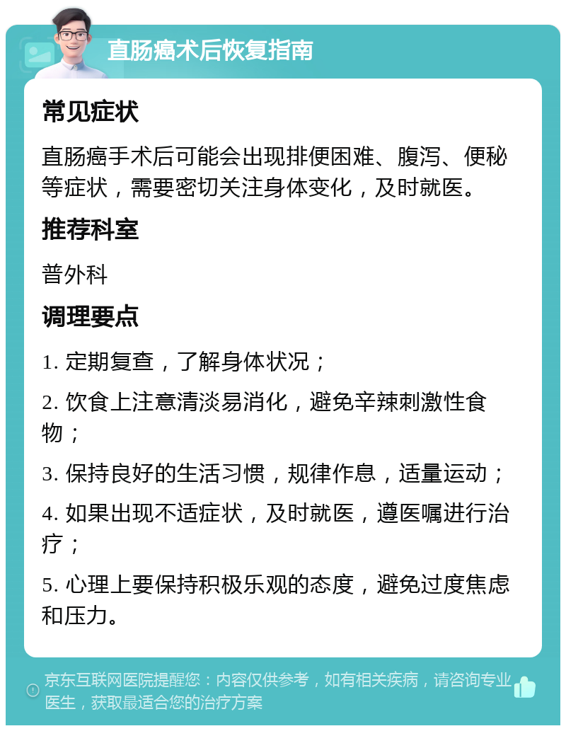 直肠癌术后恢复指南 常见症状 直肠癌手术后可能会出现排便困难、腹泻、便秘等症状，需要密切关注身体变化，及时就医。 推荐科室 普外科 调理要点 1. 定期复查，了解身体状况； 2. 饮食上注意清淡易消化，避免辛辣刺激性食物； 3. 保持良好的生活习惯，规律作息，适量运动； 4. 如果出现不适症状，及时就医，遵医嘱进行治疗； 5. 心理上要保持积极乐观的态度，避免过度焦虑和压力。