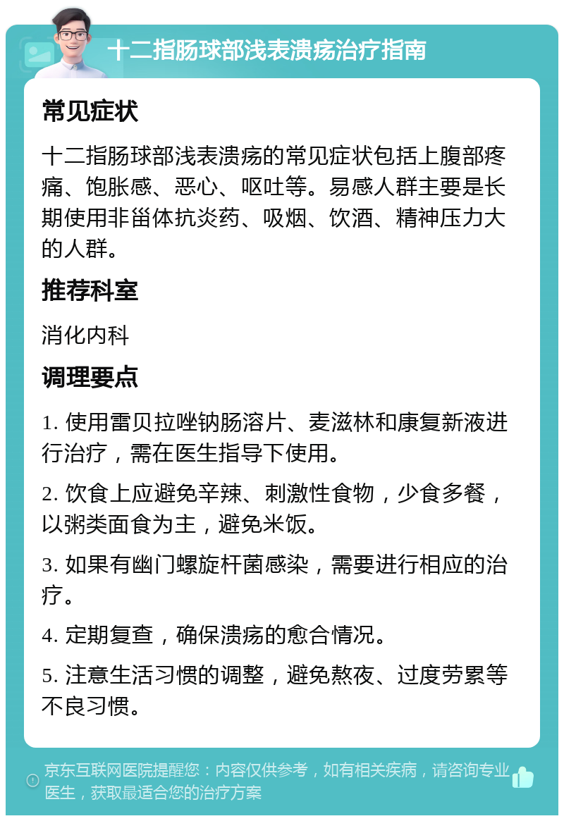 十二指肠球部浅表溃疡治疗指南 常见症状 十二指肠球部浅表溃疡的常见症状包括上腹部疼痛、饱胀感、恶心、呕吐等。易感人群主要是长期使用非甾体抗炎药、吸烟、饮酒、精神压力大的人群。 推荐科室 消化内科 调理要点 1. 使用雷贝拉唑钠肠溶片、麦滋林和康复新液进行治疗，需在医生指导下使用。 2. 饮食上应避免辛辣、刺激性食物，少食多餐，以粥类面食为主，避免米饭。 3. 如果有幽门螺旋杆菌感染，需要进行相应的治疗。 4. 定期复查，确保溃疡的愈合情况。 5. 注意生活习惯的调整，避免熬夜、过度劳累等不良习惯。