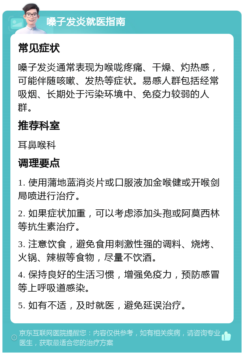 嗓子发炎就医指南 常见症状 嗓子发炎通常表现为喉咙疼痛、干燥、灼热感，可能伴随咳嗽、发热等症状。易感人群包括经常吸烟、长期处于污染环境中、免疫力较弱的人群。 推荐科室 耳鼻喉科 调理要点 1. 使用蒲地蓝消炎片或口服液加金喉健或开喉剑局喷进行治疗。 2. 如果症状加重，可以考虑添加头孢或阿莫西林等抗生素治疗。 3. 注意饮食，避免食用刺激性强的调料、烧烤、火锅、辣椒等食物，尽量不饮酒。 4. 保持良好的生活习惯，增强免疫力，预防感冒等上呼吸道感染。 5. 如有不适，及时就医，避免延误治疗。