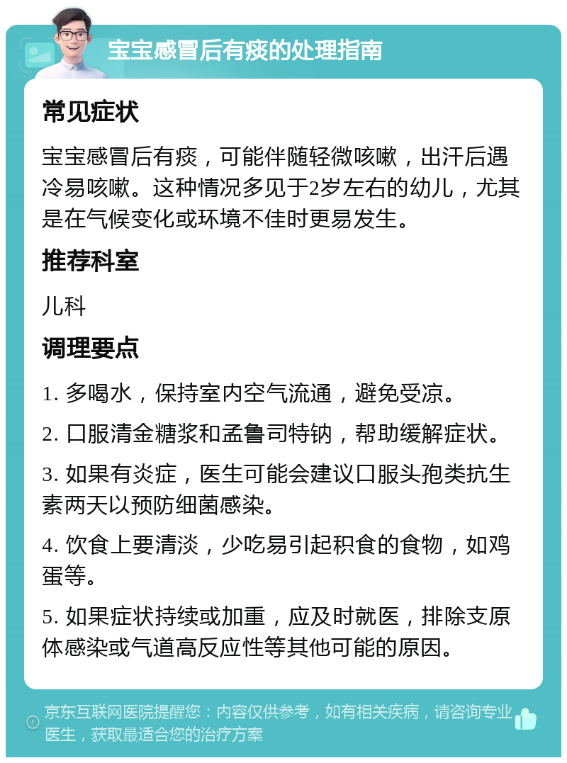 宝宝感冒后有痰的处理指南 常见症状 宝宝感冒后有痰，可能伴随轻微咳嗽，出汗后遇冷易咳嗽。这种情况多见于2岁左右的幼儿，尤其是在气候变化或环境不佳时更易发生。 推荐科室 儿科 调理要点 1. 多喝水，保持室内空气流通，避免受凉。 2. 口服清金糖浆和孟鲁司特钠，帮助缓解症状。 3. 如果有炎症，医生可能会建议口服头孢类抗生素两天以预防细菌感染。 4. 饮食上要清淡，少吃易引起积食的食物，如鸡蛋等。 5. 如果症状持续或加重，应及时就医，排除支原体感染或气道高反应性等其他可能的原因。