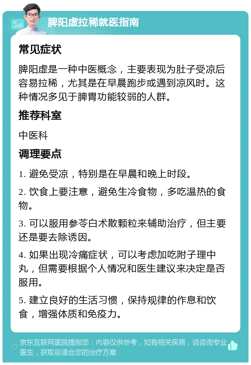 脾阳虚拉稀就医指南 常见症状 脾阳虚是一种中医概念，主要表现为肚子受凉后容易拉稀，尤其是在早晨跑步或遇到凉风时。这种情况多见于脾胃功能较弱的人群。 推荐科室 中医科 调理要点 1. 避免受凉，特别是在早晨和晚上时段。 2. 饮食上要注意，避免生冷食物，多吃温热的食物。 3. 可以服用参苓白术散颗粒来辅助治疗，但主要还是要去除诱因。 4. 如果出现冷痛症状，可以考虑加吃附子理中丸，但需要根据个人情况和医生建议来决定是否服用。 5. 建立良好的生活习惯，保持规律的作息和饮食，增强体质和免疫力。