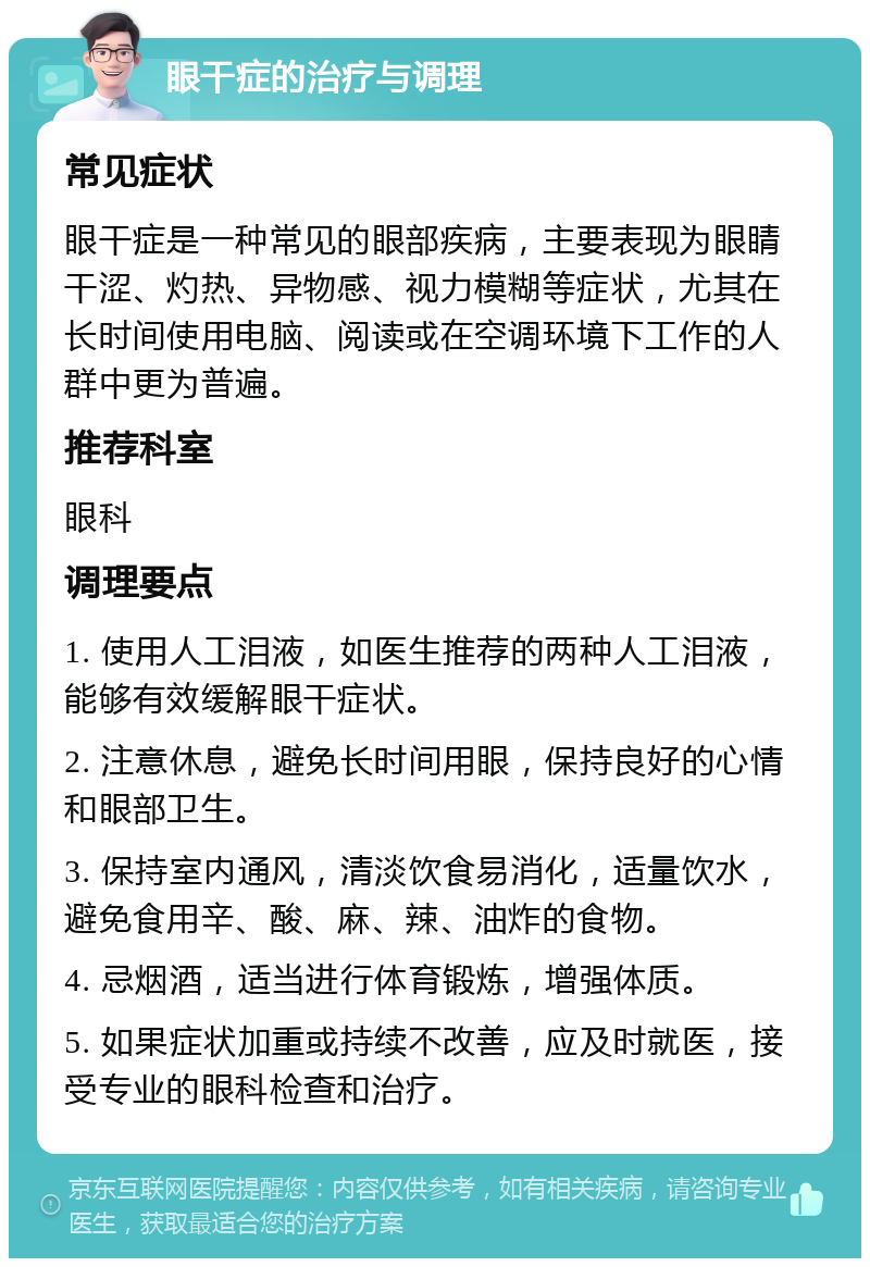 眼干症的治疗与调理 常见症状 眼干症是一种常见的眼部疾病，主要表现为眼睛干涩、灼热、异物感、视力模糊等症状，尤其在长时间使用电脑、阅读或在空调环境下工作的人群中更为普遍。 推荐科室 眼科 调理要点 1. 使用人工泪液，如医生推荐的两种人工泪液，能够有效缓解眼干症状。 2. 注意休息，避免长时间用眼，保持良好的心情和眼部卫生。 3. 保持室内通风，清淡饮食易消化，适量饮水，避免食用辛、酸、麻、辣、油炸的食物。 4. 忌烟酒，适当进行体育锻炼，增强体质。 5. 如果症状加重或持续不改善，应及时就医，接受专业的眼科检查和治疗。