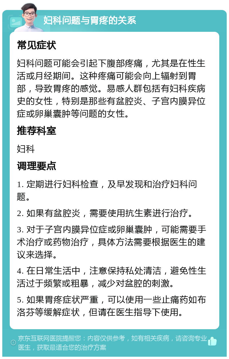 妇科问题与胃疼的关系 常见症状 妇科问题可能会引起下腹部疼痛，尤其是在性生活或月经期间。这种疼痛可能会向上辐射到胃部，导致胃疼的感觉。易感人群包括有妇科疾病史的女性，特别是那些有盆腔炎、子宫内膜异位症或卵巢囊肿等问题的女性。 推荐科室 妇科 调理要点 1. 定期进行妇科检查，及早发现和治疗妇科问题。 2. 如果有盆腔炎，需要使用抗生素进行治疗。 3. 对于子宫内膜异位症或卵巢囊肿，可能需要手术治疗或药物治疗，具体方法需要根据医生的建议来选择。 4. 在日常生活中，注意保持私处清洁，避免性生活过于频繁或粗暴，减少对盆腔的刺激。 5. 如果胃疼症状严重，可以使用一些止痛药如布洛芬等缓解症状，但请在医生指导下使用。