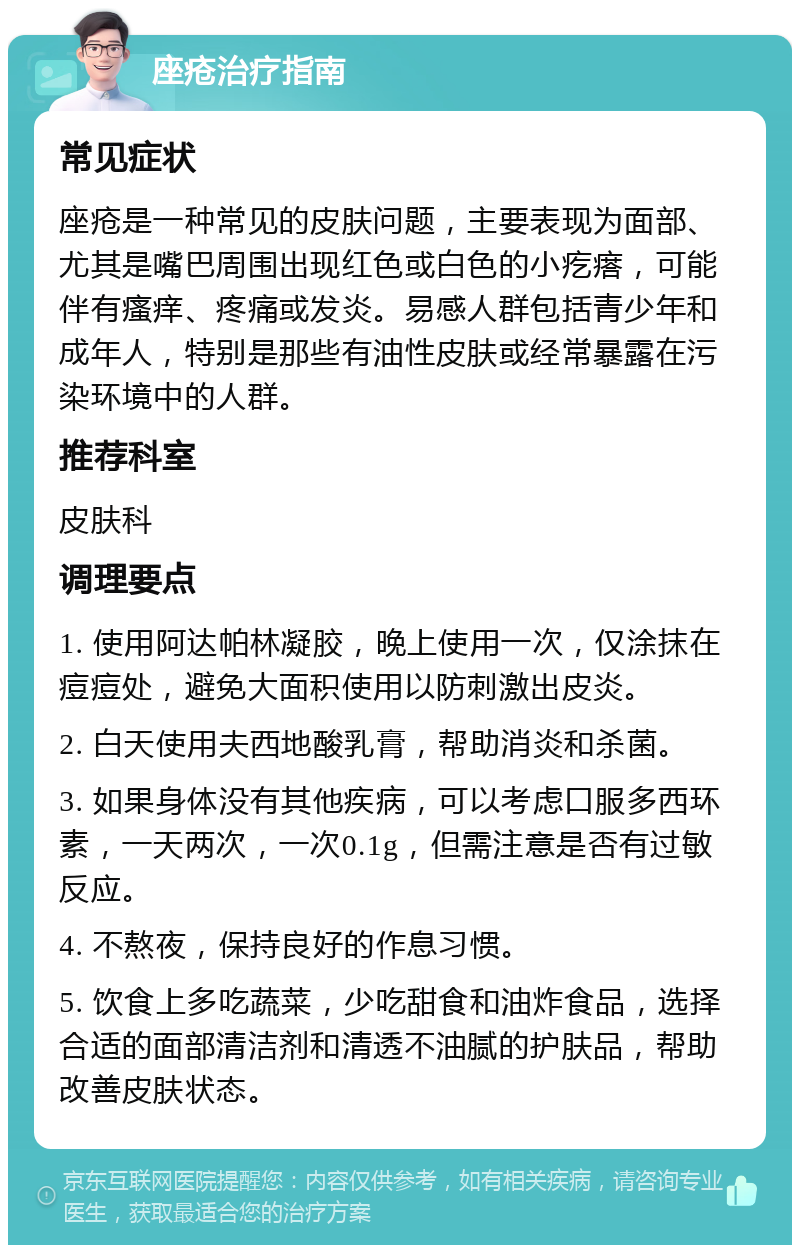 座疮治疗指南 常见症状 座疮是一种常见的皮肤问题，主要表现为面部、尤其是嘴巴周围出现红色或白色的小疙瘩，可能伴有瘙痒、疼痛或发炎。易感人群包括青少年和成年人，特别是那些有油性皮肤或经常暴露在污染环境中的人群。 推荐科室 皮肤科 调理要点 1. 使用阿达帕林凝胶，晚上使用一次，仅涂抹在痘痘处，避免大面积使用以防刺激出皮炎。 2. 白天使用夫西地酸乳膏，帮助消炎和杀菌。 3. 如果身体没有其他疾病，可以考虑口服多西环素，一天两次，一次0.1g，但需注意是否有过敏反应。 4. 不熬夜，保持良好的作息习惯。 5. 饮食上多吃蔬菜，少吃甜食和油炸食品，选择合适的面部清洁剂和清透不油腻的护肤品，帮助改善皮肤状态。