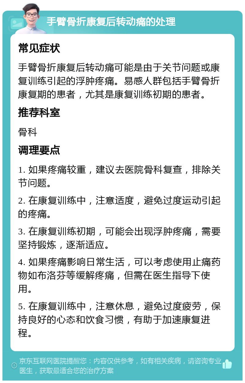 手臂骨折康复后转动痛的处理 常见症状 手臂骨折康复后转动痛可能是由于关节问题或康复训练引起的浮肿疼痛。易感人群包括手臂骨折康复期的患者，尤其是康复训练初期的患者。 推荐科室 骨科 调理要点 1. 如果疼痛较重，建议去医院骨科复查，排除关节问题。 2. 在康复训练中，注意适度，避免过度运动引起的疼痛。 3. 在康复训练初期，可能会出现浮肿疼痛，需要坚持锻炼，逐渐适应。 4. 如果疼痛影响日常生活，可以考虑使用止痛药物如布洛芬等缓解疼痛，但需在医生指导下使用。 5. 在康复训练中，注意休息，避免过度疲劳，保持良好的心态和饮食习惯，有助于加速康复进程。