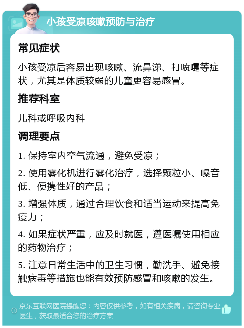 小孩受凉咳嗽预防与治疗 常见症状 小孩受凉后容易出现咳嗽、流鼻涕、打喷嚏等症状，尤其是体质较弱的儿童更容易感冒。 推荐科室 儿科或呼吸内科 调理要点 1. 保持室内空气流通，避免受凉； 2. 使用雾化机进行雾化治疗，选择颗粒小、噪音低、便携性好的产品； 3. 增强体质，通过合理饮食和适当运动来提高免疫力； 4. 如果症状严重，应及时就医，遵医嘱使用相应的药物治疗； 5. 注意日常生活中的卫生习惯，勤洗手、避免接触病毒等措施也能有效预防感冒和咳嗽的发生。