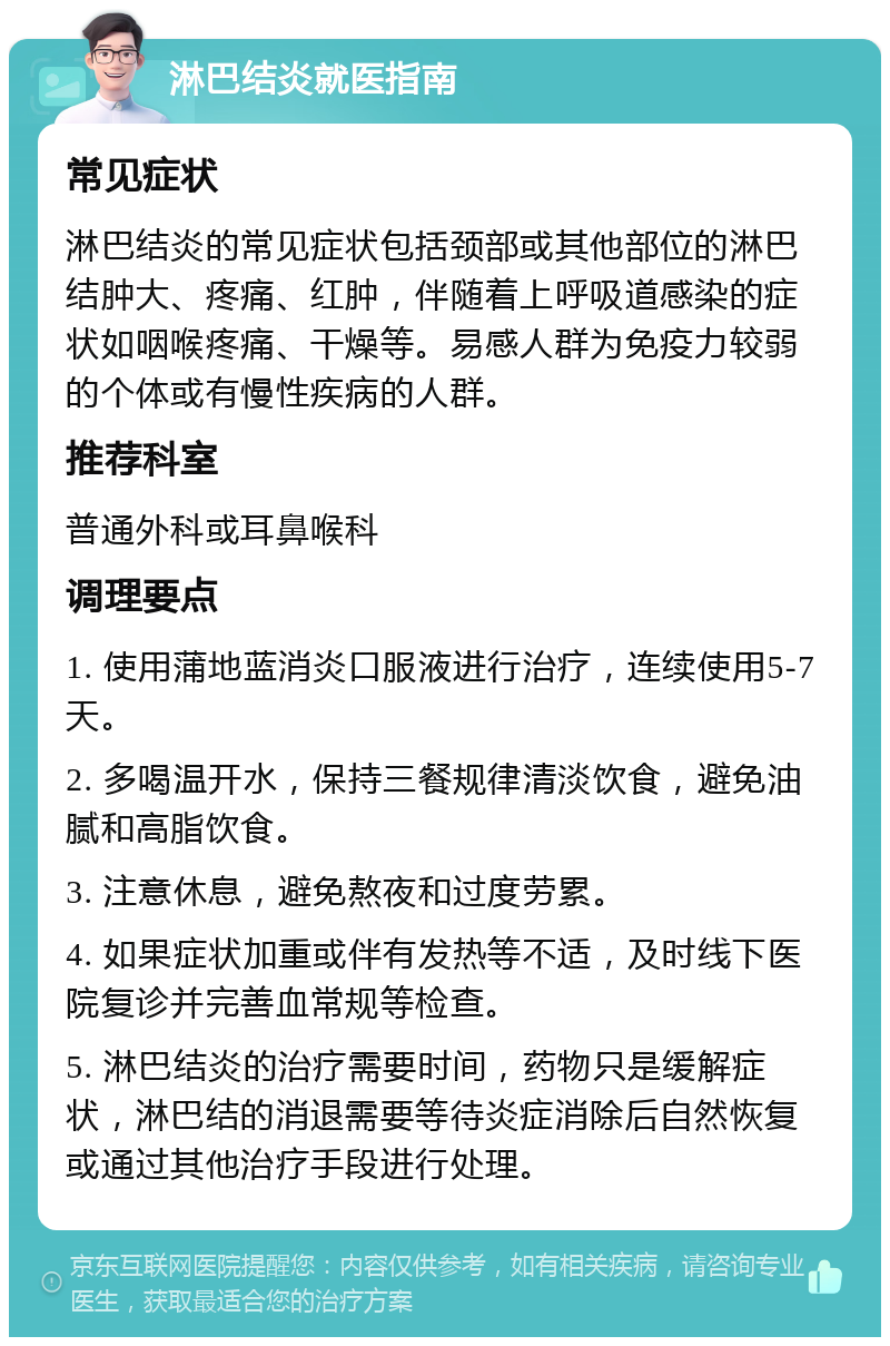 淋巴结炎就医指南 常见症状 淋巴结炎的常见症状包括颈部或其他部位的淋巴结肿大、疼痛、红肿，伴随着上呼吸道感染的症状如咽喉疼痛、干燥等。易感人群为免疫力较弱的个体或有慢性疾病的人群。 推荐科室 普通外科或耳鼻喉科 调理要点 1. 使用蒲地蓝消炎口服液进行治疗，连续使用5-7天。 2. 多喝温开水，保持三餐规律清淡饮食，避免油腻和高脂饮食。 3. 注意休息，避免熬夜和过度劳累。 4. 如果症状加重或伴有发热等不适，及时线下医院复诊并完善血常规等检查。 5. 淋巴结炎的治疗需要时间，药物只是缓解症状，淋巴结的消退需要等待炎症消除后自然恢复或通过其他治疗手段进行处理。