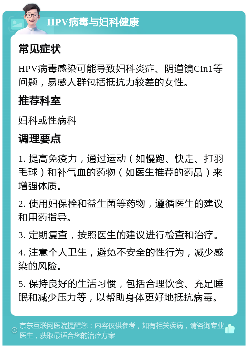 HPV病毒与妇科健康 常见症状 HPV病毒感染可能导致妇科炎症、阴道镜Cin1等问题，易感人群包括抵抗力较差的女性。 推荐科室 妇科或性病科 调理要点 1. 提高免疫力，通过运动（如慢跑、快走、打羽毛球）和补气血的药物（如医生推荐的药品）来增强体质。 2. 使用妇保栓和益生菌等药物，遵循医生的建议和用药指导。 3. 定期复查，按照医生的建议进行检查和治疗。 4. 注意个人卫生，避免不安全的性行为，减少感染的风险。 5. 保持良好的生活习惯，包括合理饮食、充足睡眠和减少压力等，以帮助身体更好地抵抗病毒。