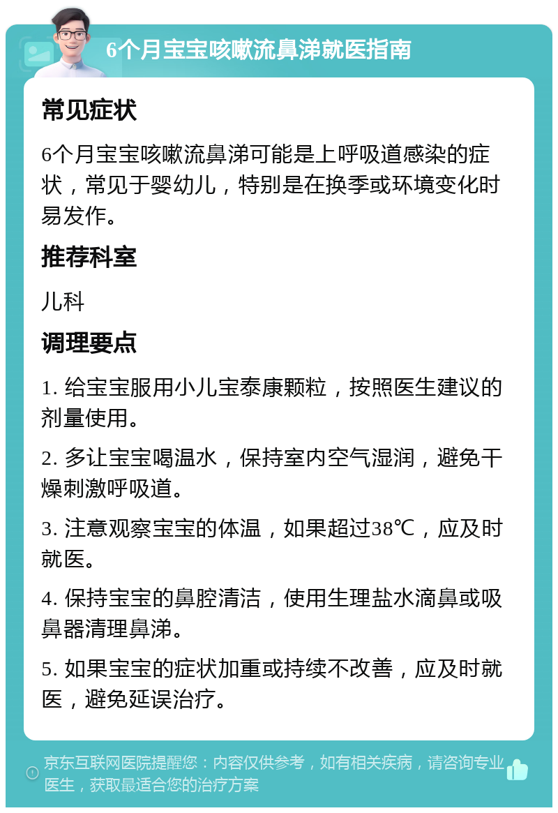 6个月宝宝咳嗽流鼻涕就医指南 常见症状 6个月宝宝咳嗽流鼻涕可能是上呼吸道感染的症状，常见于婴幼儿，特别是在换季或环境变化时易发作。 推荐科室 儿科 调理要点 1. 给宝宝服用小儿宝泰康颗粒，按照医生建议的剂量使用。 2. 多让宝宝喝温水，保持室内空气湿润，避免干燥刺激呼吸道。 3. 注意观察宝宝的体温，如果超过38℃，应及时就医。 4. 保持宝宝的鼻腔清洁，使用生理盐水滴鼻或吸鼻器清理鼻涕。 5. 如果宝宝的症状加重或持续不改善，应及时就医，避免延误治疗。