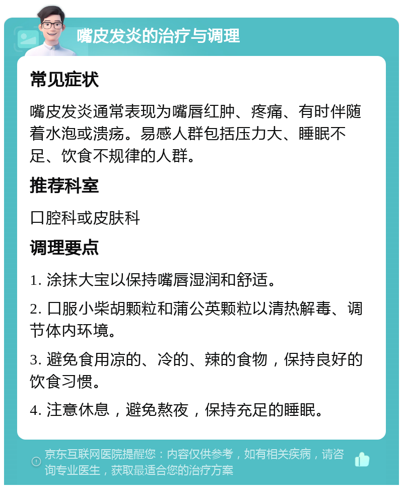 嘴皮发炎的治疗与调理 常见症状 嘴皮发炎通常表现为嘴唇红肿、疼痛、有时伴随着水泡或溃疡。易感人群包括压力大、睡眠不足、饮食不规律的人群。 推荐科室 口腔科或皮肤科 调理要点 1. 涂抹大宝以保持嘴唇湿润和舒适。 2. 口服小柴胡颗粒和蒲公英颗粒以清热解毒、调节体内环境。 3. 避免食用凉的、冷的、辣的食物，保持良好的饮食习惯。 4. 注意休息，避免熬夜，保持充足的睡眠。