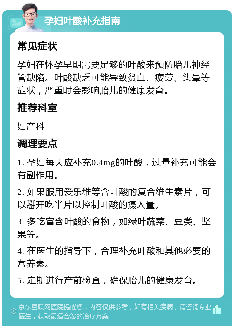 孕妇叶酸补充指南 常见症状 孕妇在怀孕早期需要足够的叶酸来预防胎儿神经管缺陷。叶酸缺乏可能导致贫血、疲劳、头晕等症状，严重时会影响胎儿的健康发育。 推荐科室 妇产科 调理要点 1. 孕妇每天应补充0.4mg的叶酸，过量补充可能会有副作用。 2. 如果服用爱乐维等含叶酸的复合维生素片，可以掰开吃半片以控制叶酸的摄入量。 3. 多吃富含叶酸的食物，如绿叶蔬菜、豆类、坚果等。 4. 在医生的指导下，合理补充叶酸和其他必要的营养素。 5. 定期进行产前检查，确保胎儿的健康发育。