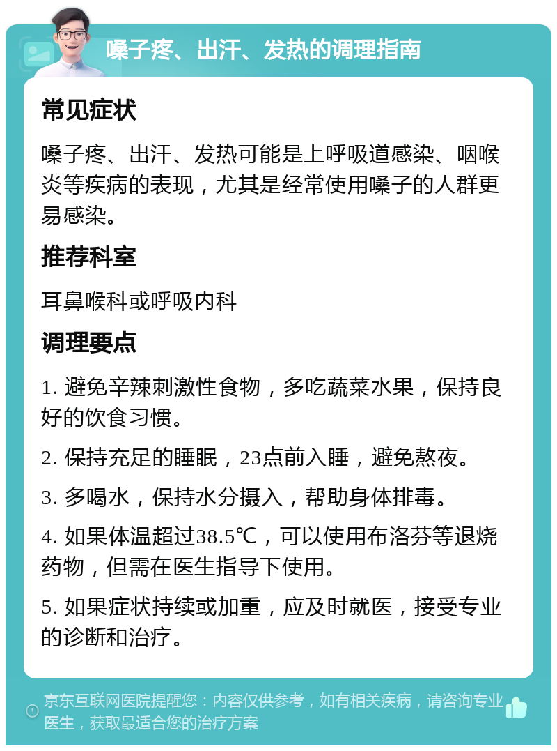 嗓子疼、出汗、发热的调理指南 常见症状 嗓子疼、出汗、发热可能是上呼吸道感染、咽喉炎等疾病的表现，尤其是经常使用嗓子的人群更易感染。 推荐科室 耳鼻喉科或呼吸内科 调理要点 1. 避免辛辣刺激性食物，多吃蔬菜水果，保持良好的饮食习惯。 2. 保持充足的睡眠，23点前入睡，避免熬夜。 3. 多喝水，保持水分摄入，帮助身体排毒。 4. 如果体温超过38.5℃，可以使用布洛芬等退烧药物，但需在医生指导下使用。 5. 如果症状持续或加重，应及时就医，接受专业的诊断和治疗。