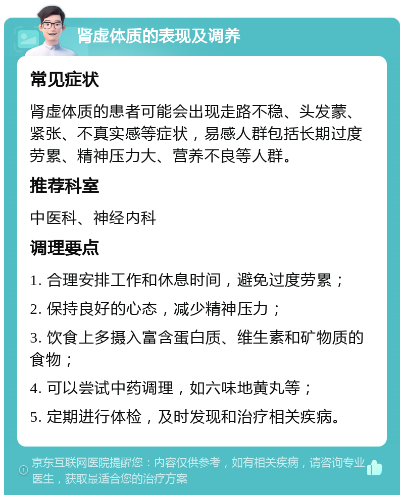 肾虚体质的表现及调养 常见症状 肾虚体质的患者可能会出现走路不稳、头发蒙、紧张、不真实感等症状，易感人群包括长期过度劳累、精神压力大、营养不良等人群。 推荐科室 中医科、神经内科 调理要点 1. 合理安排工作和休息时间，避免过度劳累； 2. 保持良好的心态，减少精神压力； 3. 饮食上多摄入富含蛋白质、维生素和矿物质的食物； 4. 可以尝试中药调理，如六味地黄丸等； 5. 定期进行体检，及时发现和治疗相关疾病。