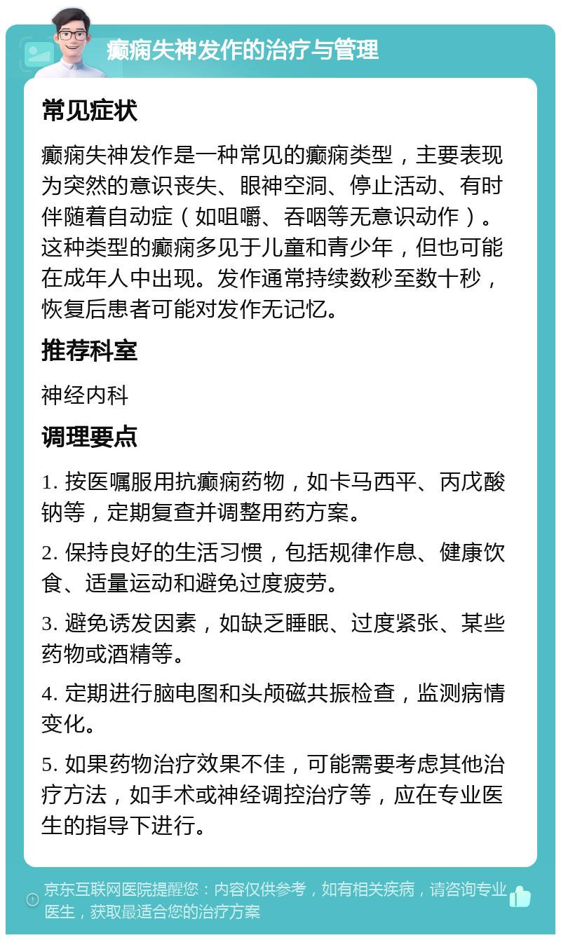 癫痫失神发作的治疗与管理 常见症状 癫痫失神发作是一种常见的癫痫类型，主要表现为突然的意识丧失、眼神空洞、停止活动、有时伴随着自动症（如咀嚼、吞咽等无意识动作）。这种类型的癫痫多见于儿童和青少年，但也可能在成年人中出现。发作通常持续数秒至数十秒，恢复后患者可能对发作无记忆。 推荐科室 神经内科 调理要点 1. 按医嘱服用抗癫痫药物，如卡马西平、丙戊酸钠等，定期复查并调整用药方案。 2. 保持良好的生活习惯，包括规律作息、健康饮食、适量运动和避免过度疲劳。 3. 避免诱发因素，如缺乏睡眠、过度紧张、某些药物或酒精等。 4. 定期进行脑电图和头颅磁共振检查，监测病情变化。 5. 如果药物治疗效果不佳，可能需要考虑其他治疗方法，如手术或神经调控治疗等，应在专业医生的指导下进行。