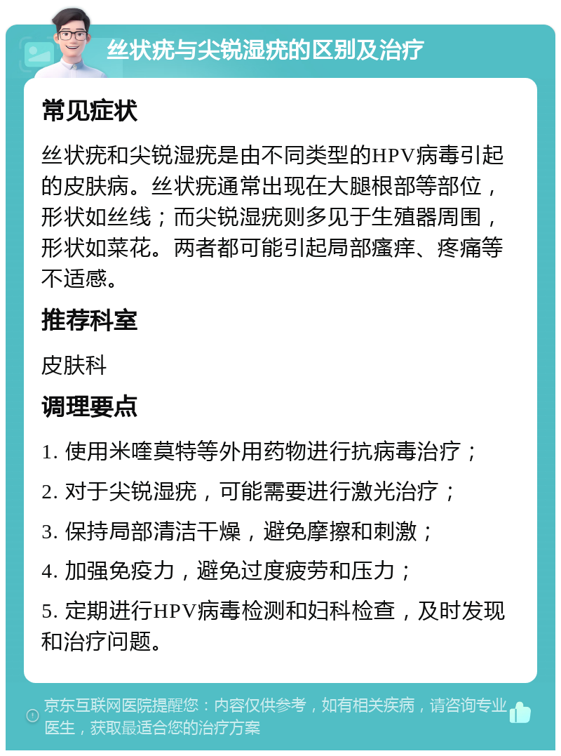 丝状疣与尖锐湿疣的区别及治疗 常见症状 丝状疣和尖锐湿疣是由不同类型的HPV病毒引起的皮肤病。丝状疣通常出现在大腿根部等部位，形状如丝线；而尖锐湿疣则多见于生殖器周围，形状如菜花。两者都可能引起局部瘙痒、疼痛等不适感。 推荐科室 皮肤科 调理要点 1. 使用米喹莫特等外用药物进行抗病毒治疗； 2. 对于尖锐湿疣，可能需要进行激光治疗； 3. 保持局部清洁干燥，避免摩擦和刺激； 4. 加强免疫力，避免过度疲劳和压力； 5. 定期进行HPV病毒检测和妇科检查，及时发现和治疗问题。