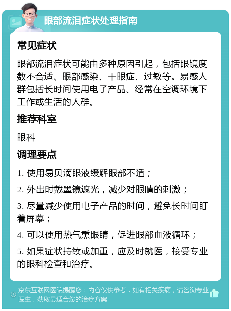 眼部流泪症状处理指南 常见症状 眼部流泪症状可能由多种原因引起，包括眼镜度数不合适、眼部感染、干眼症、过敏等。易感人群包括长时间使用电子产品、经常在空调环境下工作或生活的人群。 推荐科室 眼科 调理要点 1. 使用易贝滴眼液缓解眼部不适； 2. 外出时戴墨镜遮光，减少对眼睛的刺激； 3. 尽量减少使用电子产品的时间，避免长时间盯着屏幕； 4. 可以使用热气熏眼睛，促进眼部血液循环； 5. 如果症状持续或加重，应及时就医，接受专业的眼科检查和治疗。