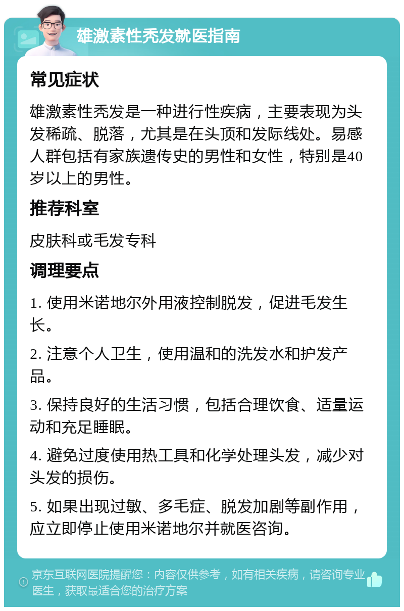 雄激素性秃发就医指南 常见症状 雄激素性秃发是一种进行性疾病，主要表现为头发稀疏、脱落，尤其是在头顶和发际线处。易感人群包括有家族遗传史的男性和女性，特别是40岁以上的男性。 推荐科室 皮肤科或毛发专科 调理要点 1. 使用米诺地尔外用液控制脱发，促进毛发生长。 2. 注意个人卫生，使用温和的洗发水和护发产品。 3. 保持良好的生活习惯，包括合理饮食、适量运动和充足睡眠。 4. 避免过度使用热工具和化学处理头发，减少对头发的损伤。 5. 如果出现过敏、多毛症、脱发加剧等副作用，应立即停止使用米诺地尔并就医咨询。