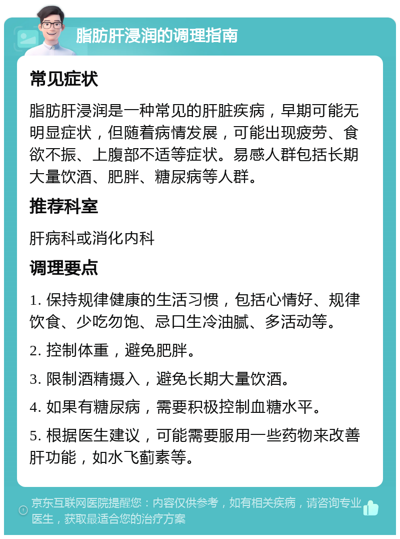 脂肪肝浸润的调理指南 常见症状 脂肪肝浸润是一种常见的肝脏疾病，早期可能无明显症状，但随着病情发展，可能出现疲劳、食欲不振、上腹部不适等症状。易感人群包括长期大量饮酒、肥胖、糖尿病等人群。 推荐科室 肝病科或消化内科 调理要点 1. 保持规律健康的生活习惯，包括心情好、规律饮食、少吃勿饱、忌口生冷油腻、多活动等。 2. 控制体重，避免肥胖。 3. 限制酒精摄入，避免长期大量饮酒。 4. 如果有糖尿病，需要积极控制血糖水平。 5. 根据医生建议，可能需要服用一些药物来改善肝功能，如水飞蓟素等。