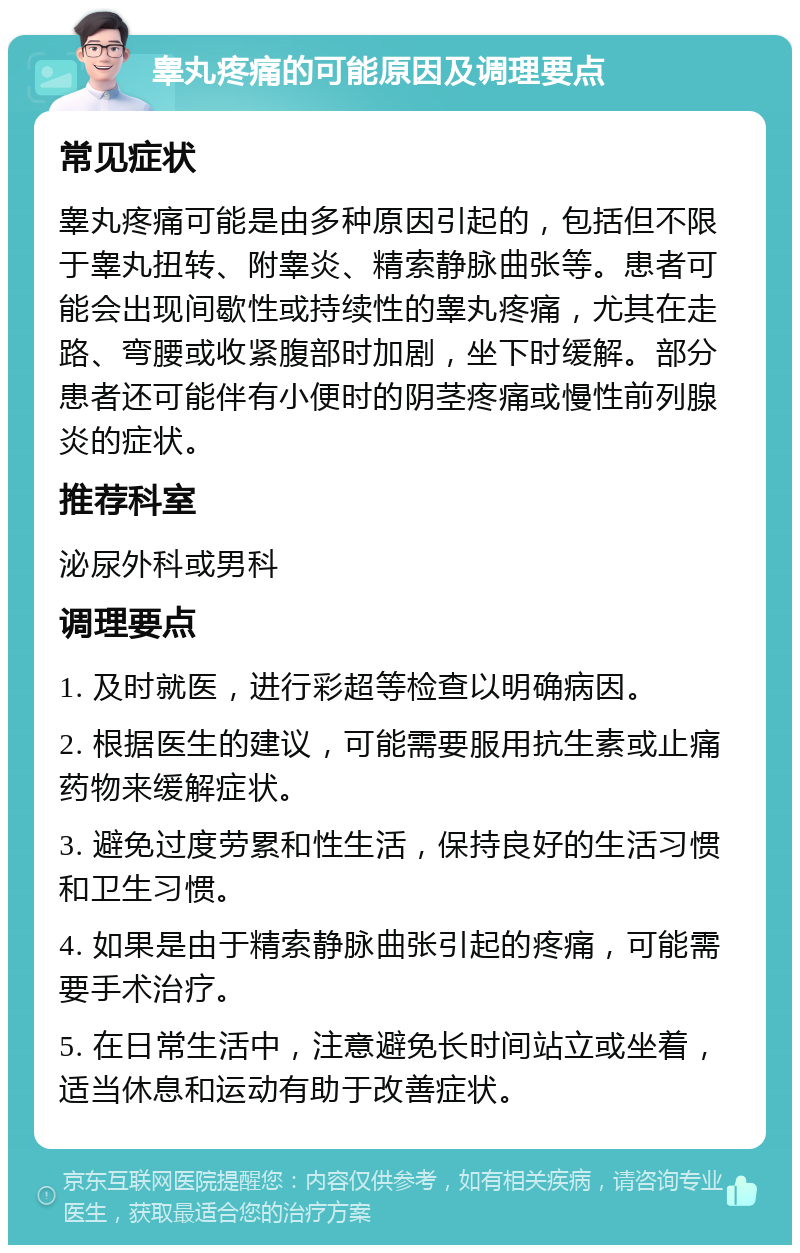 睾丸疼痛的可能原因及调理要点 常见症状 睾丸疼痛可能是由多种原因引起的，包括但不限于睾丸扭转、附睾炎、精索静脉曲张等。患者可能会出现间歇性或持续性的睾丸疼痛，尤其在走路、弯腰或收紧腹部时加剧，坐下时缓解。部分患者还可能伴有小便时的阴茎疼痛或慢性前列腺炎的症状。 推荐科室 泌尿外科或男科 调理要点 1. 及时就医，进行彩超等检查以明确病因。 2. 根据医生的建议，可能需要服用抗生素或止痛药物来缓解症状。 3. 避免过度劳累和性生活，保持良好的生活习惯和卫生习惯。 4. 如果是由于精索静脉曲张引起的疼痛，可能需要手术治疗。 5. 在日常生活中，注意避免长时间站立或坐着，适当休息和运动有助于改善症状。