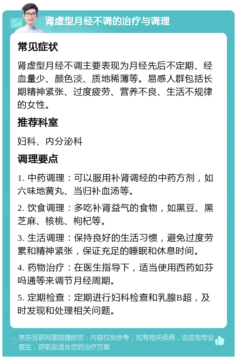 肾虚型月经不调的治疗与调理 常见症状 肾虚型月经不调主要表现为月经先后不定期、经血量少、颜色淡、质地稀薄等。易感人群包括长期精神紧张、过度疲劳、营养不良、生活不规律的女性。 推荐科室 妇科、内分泌科 调理要点 1. 中药调理：可以服用补肾调经的中药方剂，如六味地黄丸、当归补血汤等。 2. 饮食调理：多吃补肾益气的食物，如黑豆、黑芝麻、核桃、枸杞等。 3. 生活调理：保持良好的生活习惯，避免过度劳累和精神紧张，保证充足的睡眠和休息时间。 4. 药物治疗：在医生指导下，适当使用西药如芬吗通等来调节月经周期。 5. 定期检查：定期进行妇科检查和乳腺B超，及时发现和处理相关问题。