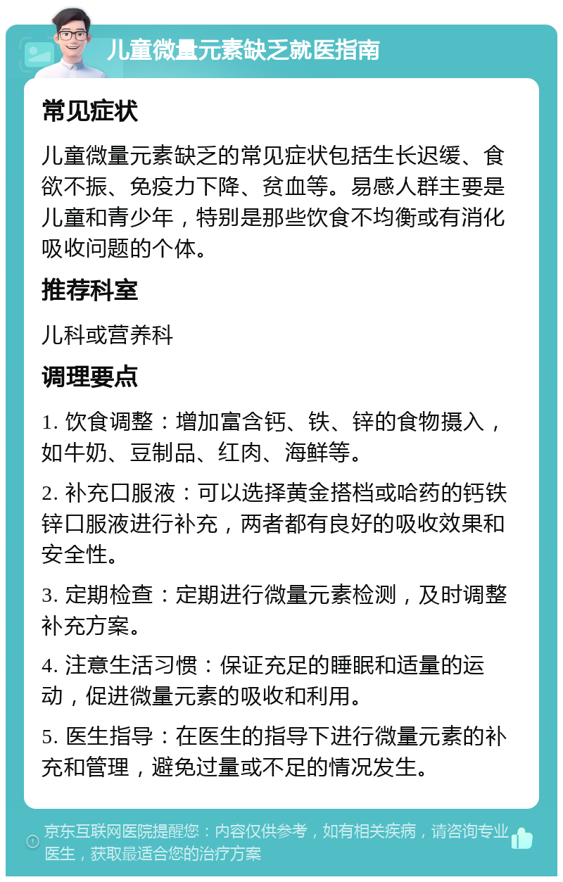 儿童微量元素缺乏就医指南 常见症状 儿童微量元素缺乏的常见症状包括生长迟缓、食欲不振、免疫力下降、贫血等。易感人群主要是儿童和青少年，特别是那些饮食不均衡或有消化吸收问题的个体。 推荐科室 儿科或营养科 调理要点 1. 饮食调整：增加富含钙、铁、锌的食物摄入，如牛奶、豆制品、红肉、海鲜等。 2. 补充口服液：可以选择黄金搭档或哈药的钙铁锌口服液进行补充，两者都有良好的吸收效果和安全性。 3. 定期检查：定期进行微量元素检测，及时调整补充方案。 4. 注意生活习惯：保证充足的睡眠和适量的运动，促进微量元素的吸收和利用。 5. 医生指导：在医生的指导下进行微量元素的补充和管理，避免过量或不足的情况发生。