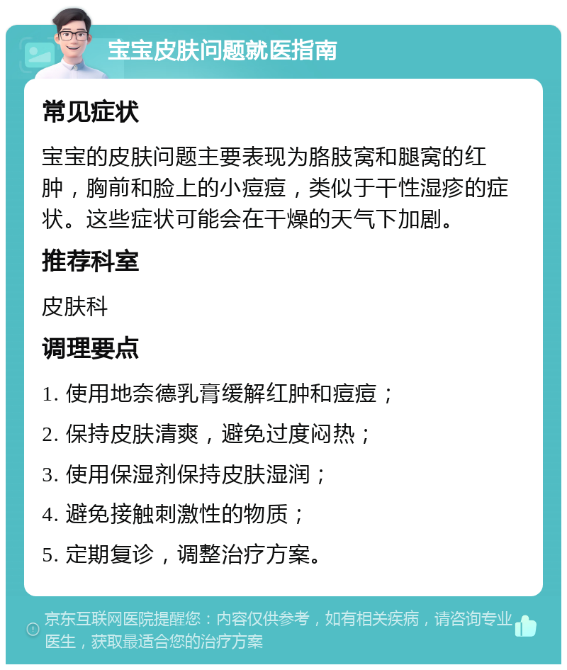 宝宝皮肤问题就医指南 常见症状 宝宝的皮肤问题主要表现为胳肢窝和腿窝的红肿，胸前和脸上的小痘痘，类似于干性湿疹的症状。这些症状可能会在干燥的天气下加剧。 推荐科室 皮肤科 调理要点 1. 使用地奈德乳膏缓解红肿和痘痘； 2. 保持皮肤清爽，避免过度闷热； 3. 使用保湿剂保持皮肤湿润； 4. 避免接触刺激性的物质； 5. 定期复诊，调整治疗方案。