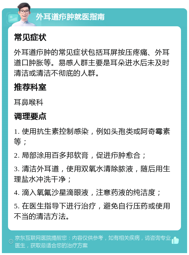 外耳道疖肿就医指南 常见症状 外耳道疖肿的常见症状包括耳屏按压疼痛、外耳道口肿胀等。易感人群主要是耳朵进水后未及时清洁或清洁不彻底的人群。 推荐科室 耳鼻喉科 调理要点 1. 使用抗生素控制感染，例如头孢类或阿奇霉素等； 2. 局部涂用百多邦软膏，促进疖肿愈合； 3. 清洁外耳道，使用双氧水清除脓液，随后用生理盐水冲洗干净； 4. 滴入氧氟沙星滴眼液，注意药液的纯洁度； 5. 在医生指导下进行治疗，避免自行压药或使用不当的清洁方法。