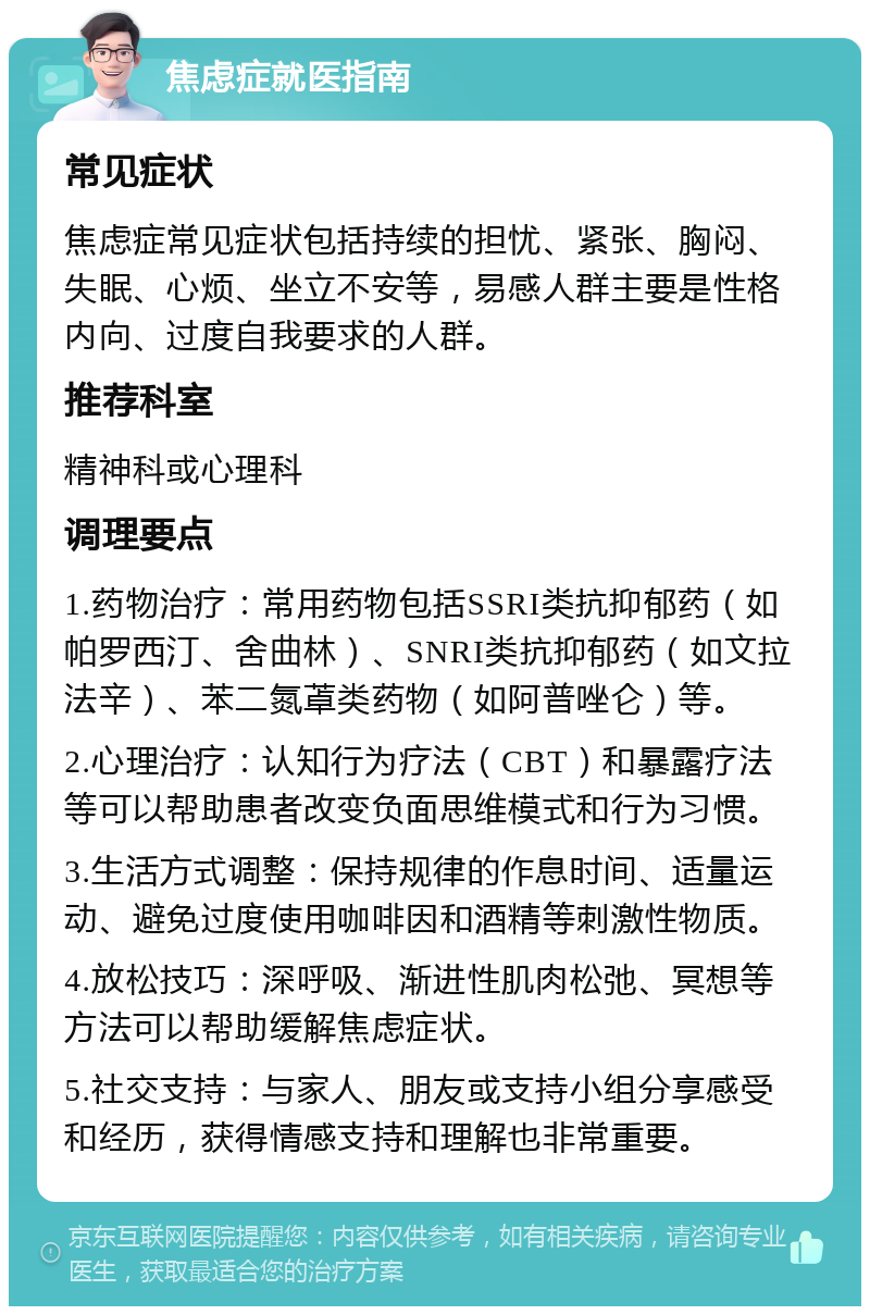 焦虑症就医指南 常见症状 焦虑症常见症状包括持续的担忧、紧张、胸闷、失眠、心烦、坐立不安等，易感人群主要是性格内向、过度自我要求的人群。 推荐科室 精神科或心理科 调理要点 1.药物治疗：常用药物包括SSRI类抗抑郁药（如帕罗西汀、舍曲林）、SNRI类抗抑郁药（如文拉法辛）、苯二氮䓬类药物（如阿普唑仑）等。 2.心理治疗：认知行为疗法（CBT）和暴露疗法等可以帮助患者改变负面思维模式和行为习惯。 3.生活方式调整：保持规律的作息时间、适量运动、避免过度使用咖啡因和酒精等刺激性物质。 4.放松技巧：深呼吸、渐进性肌肉松弛、冥想等方法可以帮助缓解焦虑症状。 5.社交支持：与家人、朋友或支持小组分享感受和经历，获得情感支持和理解也非常重要。