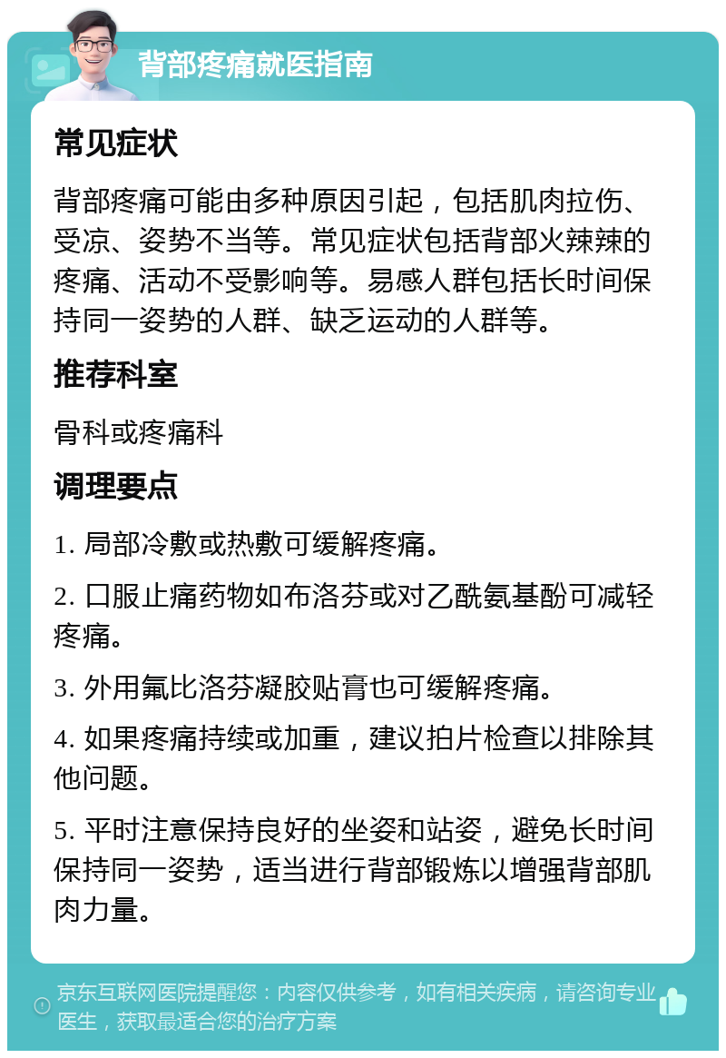 背部疼痛就医指南 常见症状 背部疼痛可能由多种原因引起，包括肌肉拉伤、受凉、姿势不当等。常见症状包括背部火辣辣的疼痛、活动不受影响等。易感人群包括长时间保持同一姿势的人群、缺乏运动的人群等。 推荐科室 骨科或疼痛科 调理要点 1. 局部冷敷或热敷可缓解疼痛。 2. 口服止痛药物如布洛芬或对乙酰氨基酚可减轻疼痛。 3. 外用氟比洛芬凝胶贴膏也可缓解疼痛。 4. 如果疼痛持续或加重，建议拍片检查以排除其他问题。 5. 平时注意保持良好的坐姿和站姿，避免长时间保持同一姿势，适当进行背部锻炼以增强背部肌肉力量。