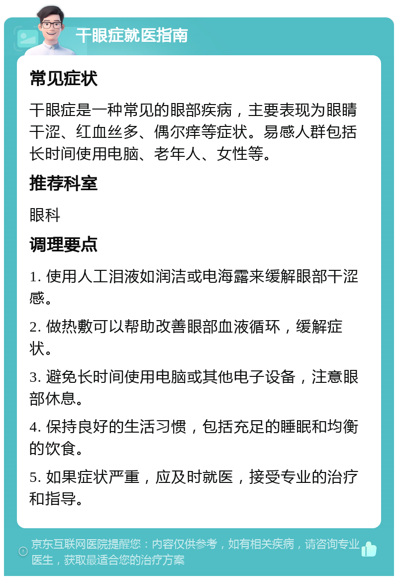 干眼症就医指南 常见症状 干眼症是一种常见的眼部疾病，主要表现为眼睛干涩、红血丝多、偶尔痒等症状。易感人群包括长时间使用电脑、老年人、女性等。 推荐科室 眼科 调理要点 1. 使用人工泪液如润洁或电海露来缓解眼部干涩感。 2. 做热敷可以帮助改善眼部血液循环，缓解症状。 3. 避免长时间使用电脑或其他电子设备，注意眼部休息。 4. 保持良好的生活习惯，包括充足的睡眠和均衡的饮食。 5. 如果症状严重，应及时就医，接受专业的治疗和指导。