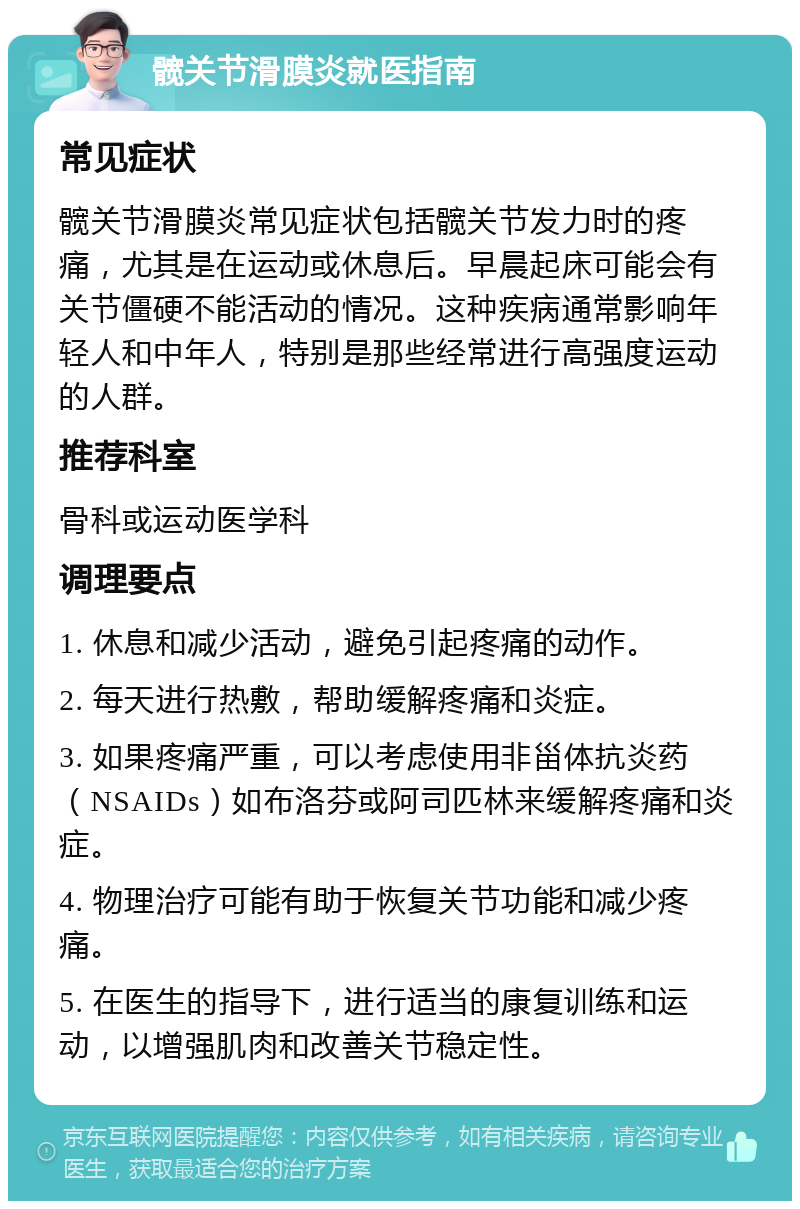 髋关节滑膜炎就医指南 常见症状 髋关节滑膜炎常见症状包括髋关节发力时的疼痛，尤其是在运动或休息后。早晨起床可能会有关节僵硬不能活动的情况。这种疾病通常影响年轻人和中年人，特别是那些经常进行高强度运动的人群。 推荐科室 骨科或运动医学科 调理要点 1. 休息和减少活动，避免引起疼痛的动作。 2. 每天进行热敷，帮助缓解疼痛和炎症。 3. 如果疼痛严重，可以考虑使用非甾体抗炎药（NSAIDs）如布洛芬或阿司匹林来缓解疼痛和炎症。 4. 物理治疗可能有助于恢复关节功能和减少疼痛。 5. 在医生的指导下，进行适当的康复训练和运动，以增强肌肉和改善关节稳定性。