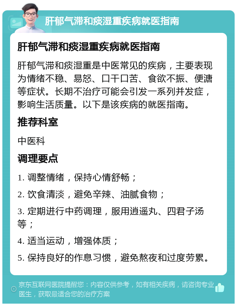 肝郁气滞和痰湿重疾病就医指南 肝郁气滞和痰湿重疾病就医指南 肝郁气滞和痰湿重是中医常见的疾病，主要表现为情绪不稳、易怒、口干口苦、食欲不振、便溏等症状。长期不治疗可能会引发一系列并发症，影响生活质量。以下是该疾病的就医指南。 推荐科室 中医科 调理要点 1. 调整情绪，保持心情舒畅； 2. 饮食清淡，避免辛辣、油腻食物； 3. 定期进行中药调理，服用逍遥丸、四君子汤等； 4. 适当运动，增强体质； 5. 保持良好的作息习惯，避免熬夜和过度劳累。