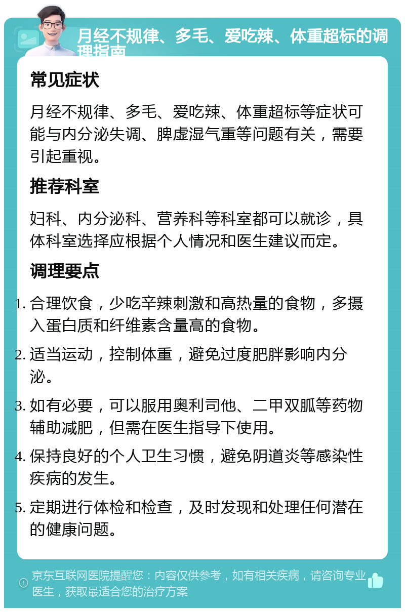 月经不规律、多毛、爱吃辣、体重超标的调理指南 常见症状 月经不规律、多毛、爱吃辣、体重超标等症状可能与内分泌失调、脾虚湿气重等问题有关，需要引起重视。 推荐科室 妇科、内分泌科、营养科等科室都可以就诊，具体科室选择应根据个人情况和医生建议而定。 调理要点 合理饮食，少吃辛辣刺激和高热量的食物，多摄入蛋白质和纤维素含量高的食物。 适当运动，控制体重，避免过度肥胖影响内分泌。 如有必要，可以服用奥利司他、二甲双胍等药物辅助减肥，但需在医生指导下使用。 保持良好的个人卫生习惯，避免阴道炎等感染性疾病的发生。 定期进行体检和检查，及时发现和处理任何潜在的健康问题。