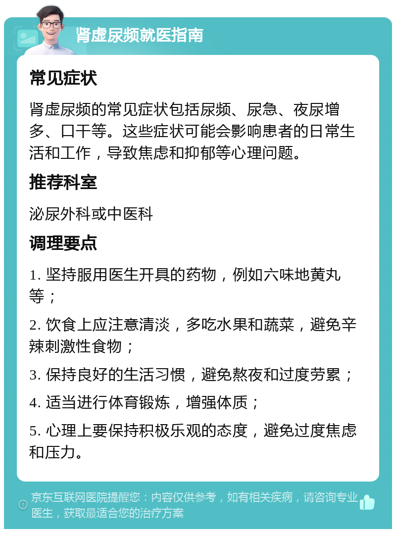 肾虚尿频就医指南 常见症状 肾虚尿频的常见症状包括尿频、尿急、夜尿增多、口干等。这些症状可能会影响患者的日常生活和工作，导致焦虑和抑郁等心理问题。 推荐科室 泌尿外科或中医科 调理要点 1. 坚持服用医生开具的药物，例如六味地黄丸等； 2. 饮食上应注意清淡，多吃水果和蔬菜，避免辛辣刺激性食物； 3. 保持良好的生活习惯，避免熬夜和过度劳累； 4. 适当进行体育锻炼，增强体质； 5. 心理上要保持积极乐观的态度，避免过度焦虑和压力。