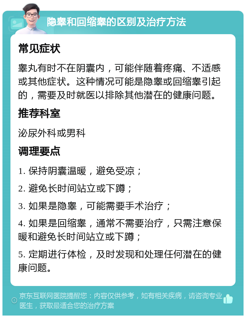 隐睾和回缩睾的区别及治疗方法 常见症状 睾丸有时不在阴囊内，可能伴随着疼痛、不适感或其他症状。这种情况可能是隐睾或回缩睾引起的，需要及时就医以排除其他潜在的健康问题。 推荐科室 泌尿外科或男科 调理要点 1. 保持阴囊温暖，避免受凉； 2. 避免长时间站立或下蹲； 3. 如果是隐睾，可能需要手术治疗； 4. 如果是回缩睾，通常不需要治疗，只需注意保暖和避免长时间站立或下蹲； 5. 定期进行体检，及时发现和处理任何潜在的健康问题。