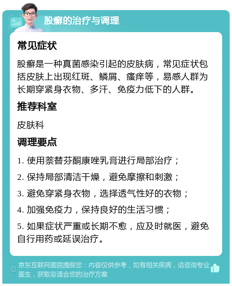 股癣的治疗与调理 常见症状 股癣是一种真菌感染引起的皮肤病，常见症状包括皮肤上出现红斑、鳞屑、瘙痒等，易感人群为长期穿紧身衣物、多汗、免疫力低下的人群。 推荐科室 皮肤科 调理要点 1. 使用萘替芬酮康唑乳膏进行局部治疗； 2. 保持局部清洁干燥，避免摩擦和刺激； 3. 避免穿紧身衣物，选择透气性好的衣物； 4. 加强免疫力，保持良好的生活习惯； 5. 如果症状严重或长期不愈，应及时就医，避免自行用药或延误治疗。