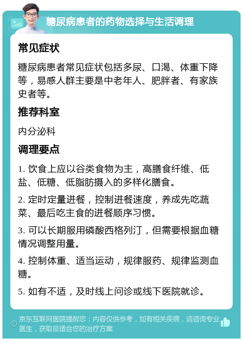 糖尿病患者的药物选择与生活调理 常见症状 糖尿病患者常见症状包括多尿、口渴、体重下降等，易感人群主要是中老年人、肥胖者、有家族史者等。 推荐科室 内分泌科 调理要点 1. 饮食上应以谷类食物为主，高膳食纤维、低盐、低糖、低脂肪摄入的多样化膳食。 2. 定时定量进餐，控制进餐速度，养成先吃蔬菜、最后吃主食的进餐顺序习惯。 3. 可以长期服用磷酸西格列汀，但需要根据血糖情况调整用量。 4. 控制体重、适当运动，规律服药、规律监测血糖。 5. 如有不适，及时线上问诊或线下医院就诊。