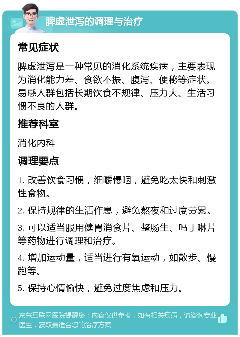 脾虚泄泻的调理与治疗 常见症状 脾虚泄泻是一种常见的消化系统疾病，主要表现为消化能力差、食欲不振、腹泻、便秘等症状。易感人群包括长期饮食不规律、压力大、生活习惯不良的人群。 推荐科室 消化内科 调理要点 1. 改善饮食习惯，细嚼慢咽，避免吃太快和刺激性食物。 2. 保持规律的生活作息，避免熬夜和过度劳累。 3. 可以适当服用健胃消食片、整肠生、吗丁啉片等药物进行调理和治疗。 4. 增加运动量，适当进行有氧运动，如散步、慢跑等。 5. 保持心情愉快，避免过度焦虑和压力。