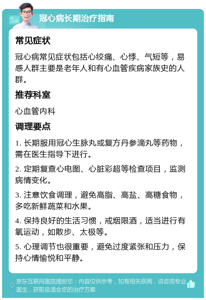 冠心病长期治疗指南 常见症状 冠心病常见症状包括心绞痛、心悸、气短等，易感人群主要是老年人和有心血管疾病家族史的人群。 推荐科室 心血管内科 调理要点 1. 长期服用冠心生脉丸或复方丹参滴丸等药物，需在医生指导下进行。 2. 定期复查心电图、心脏彩超等检查项目，监测病情变化。 3. 注意饮食调理，避免高脂、高盐、高糖食物，多吃新鲜蔬菜和水果。 4. 保持良好的生活习惯，戒烟限酒，适当进行有氧运动，如散步、太极等。 5. 心理调节也很重要，避免过度紧张和压力，保持心情愉悦和平静。