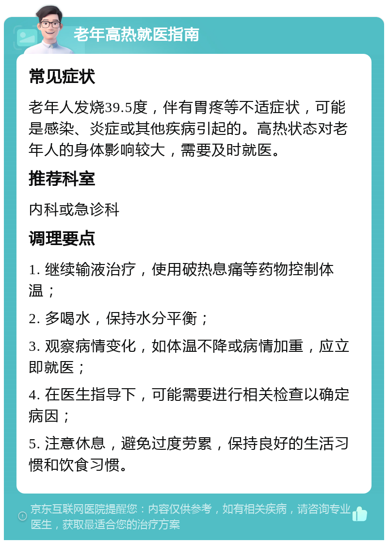 老年高热就医指南 常见症状 老年人发烧39.5度，伴有胃疼等不适症状，可能是感染、炎症或其他疾病引起的。高热状态对老年人的身体影响较大，需要及时就医。 推荐科室 内科或急诊科 调理要点 1. 继续输液治疗，使用破热息痛等药物控制体温； 2. 多喝水，保持水分平衡； 3. 观察病情变化，如体温不降或病情加重，应立即就医； 4. 在医生指导下，可能需要进行相关检查以确定病因； 5. 注意休息，避免过度劳累，保持良好的生活习惯和饮食习惯。